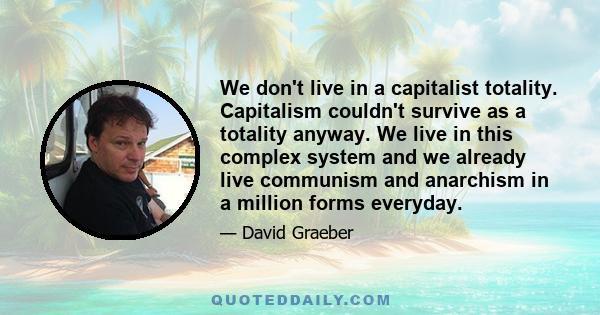 We don't live in a capitalist totality. Capitalism couldn't survive as a totality anyway. We live in this complex system and we already live communism and anarchism in a million forms everyday.