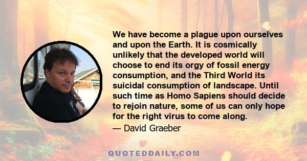 We have become a plague upon ourselves and upon the Earth. It is cosmically unlikely that the developed world will choose to end its orgy of fossil energy consumption, and the Third World its suicidal consumption of