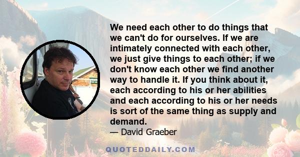 We need each other to do things that we can't do for ourselves. If we are intimately connected with each other, we just give things to each other; if we don't know each other we find another way to handle it. If you