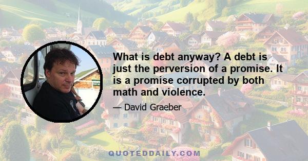 What is debt anyway? A debt is just the perversion of a promise. It is a promise corrupted by both math and violence.