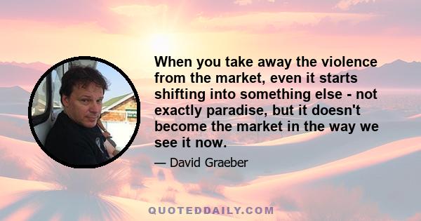 When you take away the violence from the market, even it starts shifting into something else - not exactly paradise, but it doesn't become the market in the way we see it now.