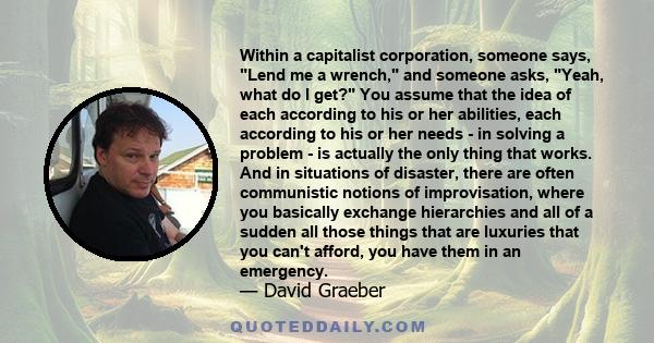 Within a capitalist corporation, someone says, Lend me a wrench, and someone asks, Yeah, what do I get? You assume that the idea of each according to his or her abilities, each according to his or her needs - in solving 