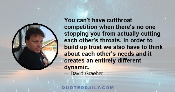 You can't have cutthroat competition when there's no one stopping you from actually cutting each other's throats. In order to build up trust we also have to think about each other's needs and it creates an entirely