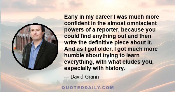 Early in my career I was much more confident in the almost omniscient powers of a reporter, because you could find anything out and then write the definitive piece about it. And as I got older, I got much more humble