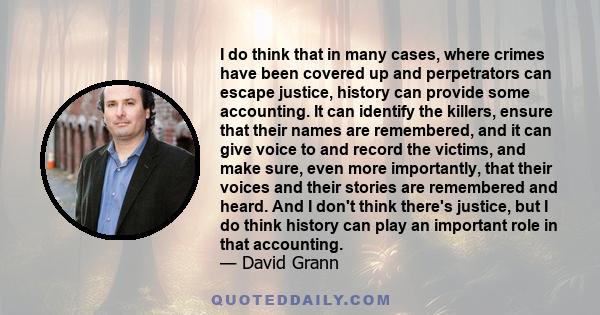 I do think that in many cases, where crimes have been covered up and perpetrators can escape justice, history can provide some accounting. It can identify the killers, ensure that their names are remembered, and it can