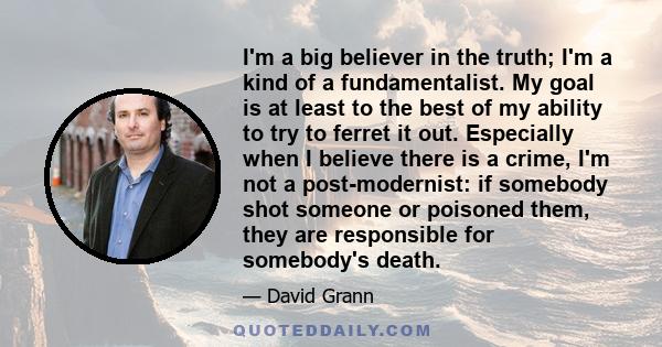 I'm a big believer in the truth; I'm a kind of a fundamentalist. My goal is at least to the best of my ability to try to ferret it out. Especially when I believe there is a crime, I'm not a post-modernist: if somebody