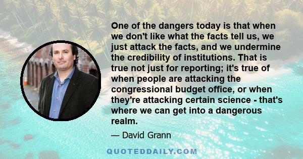 One of the dangers today is that when we don't like what the facts tell us, we just attack the facts, and we undermine the credibility of institutions. That is true not just for reporting; it's true of when people are