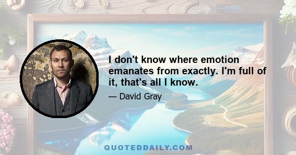 I don't know where emotion emanates from exactly. I'm full of it, that's all I know.