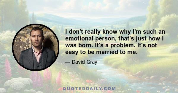 I don't really know why I'm such an emotional person, that's just how I was born. It's a problem. It's not easy to be married to me.