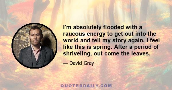 I'm absolutely flooded with a raucous energy to get out into the world and tell my story again. I feel like this is spring. After a period of shriveling, out come the leaves.