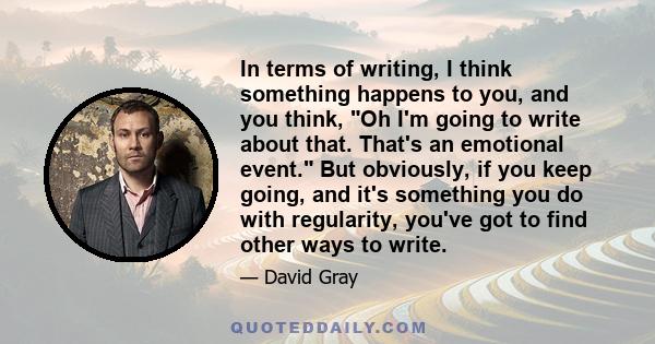 In terms of writing, I think something happens to you, and you think, Oh I'm going to write about that. That's an emotional event. But obviously, if you keep going, and it's something you do with regularity, you've got