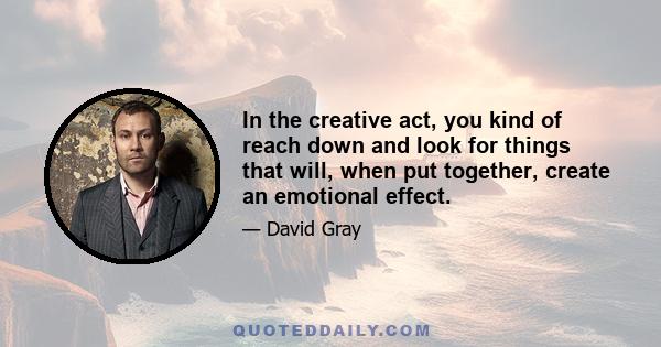 In the creative act, you kind of reach down and look for things that will, when put together, create an emotional effect.