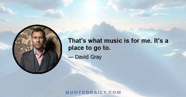 That's what music is for me. It's a place to go to.