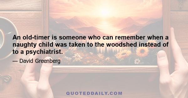 An old-timer is someone who can remember when a naughty child was taken to the woodshed instead of to a psychiatrist.