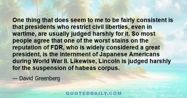 One thing that does seem to me to be fairly consistent is that presidents who restrict civil liberties, even in wartime, are usually judged harshly for it. So most people agree that one of the worst stains on the