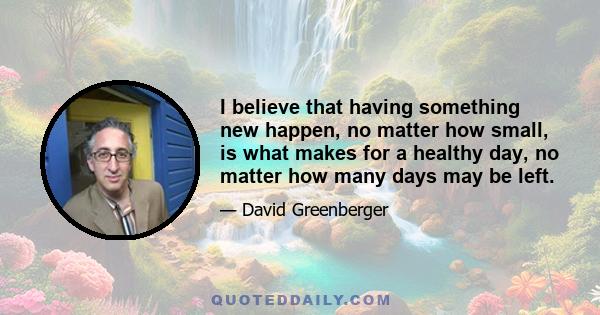 I believe that having something new happen, no matter how small, is what makes for a healthy day, no matter how many days may be left.