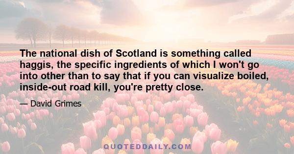 The national dish of Scotland is something called haggis, the specific ingredients of which I won't go into other than to say that if you can visualize boiled, inside-out road kill, you're pretty close.