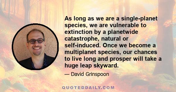 As long as we are a single-planet species, we are vulnerable to extinction by a planetwide catastrophe, natural or self-induced. Once we become a multiplanet species, our chances to live long and prosper will take a