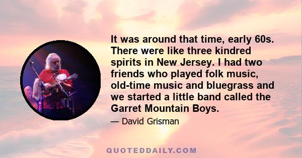 It was around that time, early 60s. There were like three kindred spirits in New Jersey. I had two friends who played folk music, old-time music and bluegrass and we started a little band called the Garret Mountain Boys.