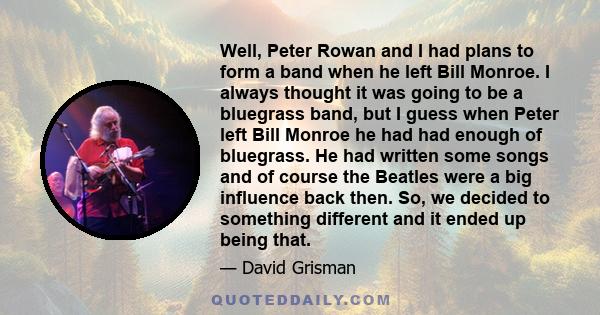 Well, Peter Rowan and I had plans to form a band when he left Bill Monroe. I always thought it was going to be a bluegrass band, but I guess when Peter left Bill Monroe he had had enough of bluegrass. He had written