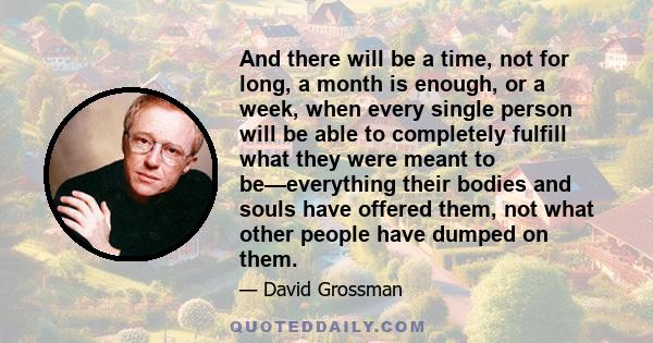 And there will be a time, not for long, a month is enough, or a week, when every single person will be able to completely fulfill what they were meant to be—everything their bodies and souls have offered them, not what