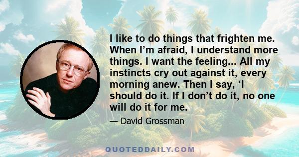 I like to do things that frighten me. When I’m afraid, I understand more things. I want the feeling... All my instincts cry out against it, every morning anew. Then I say, ‘I should do it. If I don’t do it, no one will