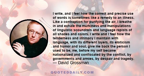 I write, and I feel how the correct and precise use of words is sometimes like a remedy to an illness. Like a contraption for purifying the air, I breathe in and exhale the murkiness and manipulations of linguistic