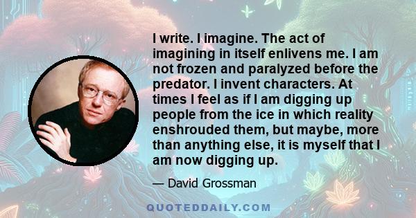 I write. I imagine. The act of imagining in itself enlivens me. I am not frozen and paralyzed before the predator. I invent characters. At times I feel as if I am digging up people from the ice in which reality