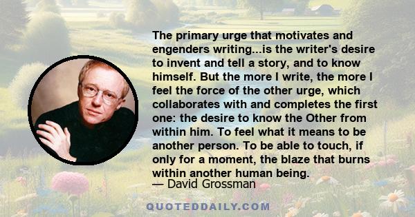 The primary urge that motivates and engenders writing...is the writer's desire to invent and tell a story, and to know himself. But the more I write, the more I feel the force of the other urge, which collaborates with