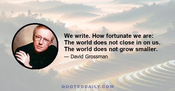 We write. How fortunate we are: The world does not close in on us. The world does not grow smaller.