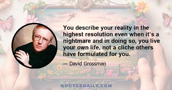 You describe your reality in the highest resolution even when it’s a nightmare and in doing so, you live your own life, not a cliche others have formulated for you.