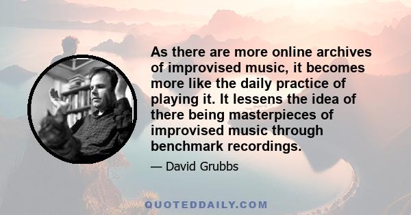 As there are more online archives of improvised music, it becomes more like the daily practice of playing it. It lessens the idea of there being masterpieces of improvised music through benchmark recordings.