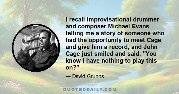 I recall improvisational drummer and composer Michael Evans telling me a story of someone who had the opportunity to meet Cage and give him a record, and John Cage just smiled and said, You know I have nothing to play