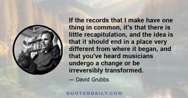 If the records that I make have one thing in common, it's that there is little recapitulation, and the idea is that it should end in a place very different from where it began, and that you've heard musicians undergo a