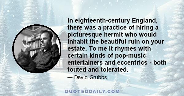 In eighteenth-century England, there was a practice of hiring a picturesque hermit who would inhabit the beautiful ruin on your estate. To me it rhymes with certain kinds of pop-music entertainers and eccentrics - both