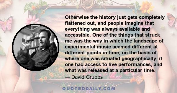 Otherwise the history just gets completely flattened out, and people imagine that everything was always available and accessible. One of the things that struck me was the way in which the landscape of experimental music 