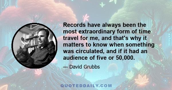 Records have always been the most extraordinary form of time travel for me, and that's why it matters to know when something was circulated, and if it had an audience of five or 50,000.