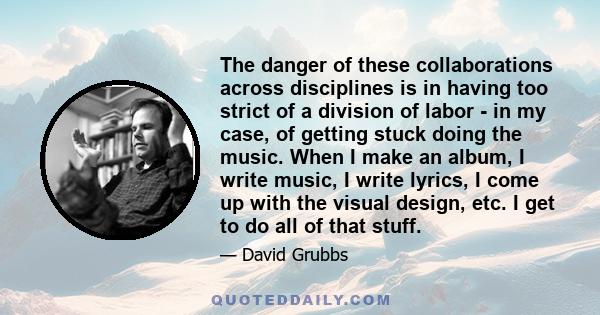 The danger of these collaborations across disciplines is in having too strict of a division of labor - in my case, of getting stuck doing the music. When I make an album, I write music, I write lyrics, I come up with