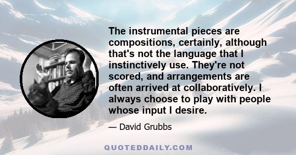 The instrumental pieces are compositions, certainly, although that's not the language that I instinctively use. They're not scored, and arrangements are often arrived at collaboratively. I always choose to play with