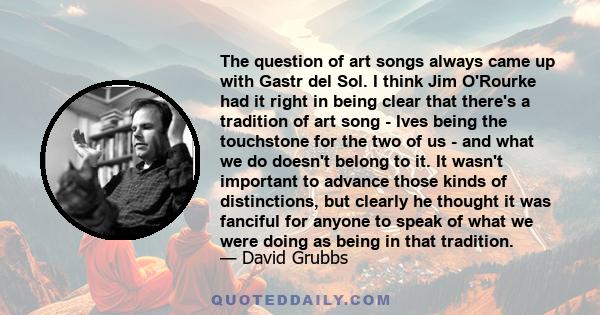 The question of art songs always came up with Gastr del Sol. I think Jim O'Rourke had it right in being clear that there's a tradition of art song - Ives being the touchstone for the two of us - and what we do doesn't