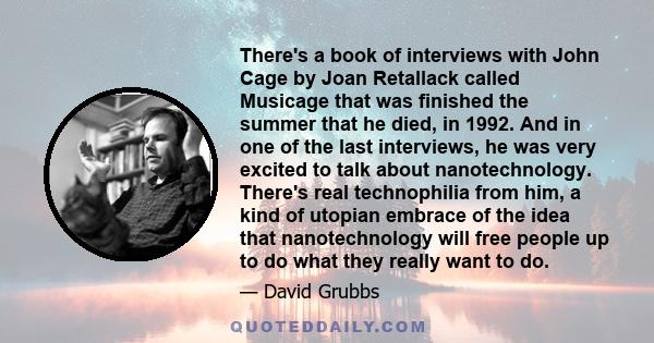 There's a book of interviews with John Cage by Joan Retallack called Musicage that was finished the summer that he died, in 1992. And in one of the last interviews, he was very excited to talk about nanotechnology.