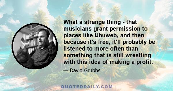 What a strange thing - that musicians grant permission to places like Ubuweb, and then because it's free, it'll probably be listened to more often than something that is still wrestling with this idea of making a profit.