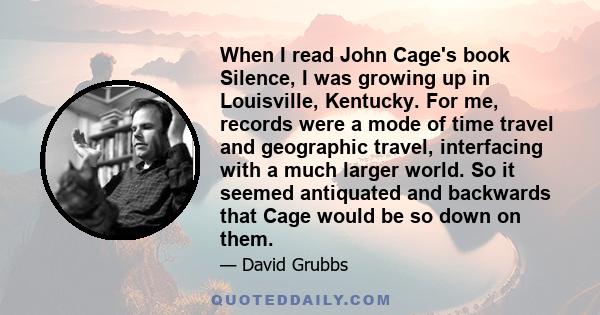 When I read John Cage's book Silence, I was growing up in Louisville, Kentucky. For me, records were a mode of time travel and geographic travel, interfacing with a much larger world. So it seemed antiquated and