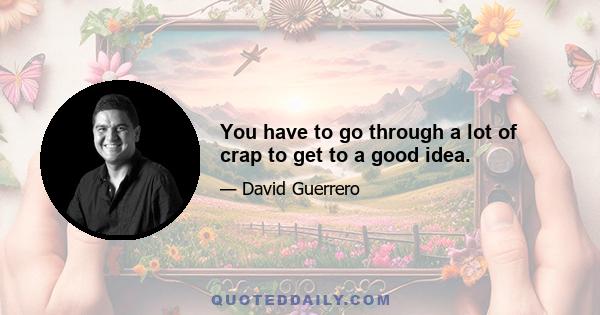 You have to go through a lot of crap to get to a good idea.