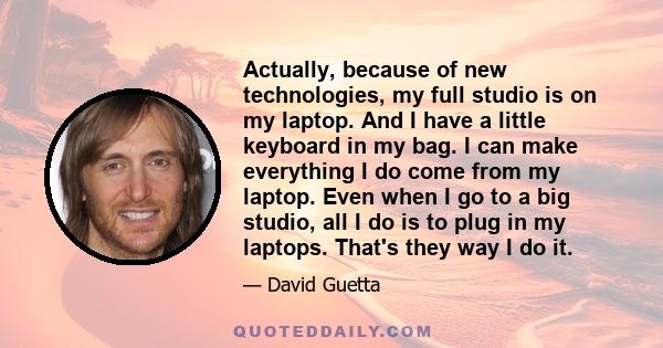 Actually, because of new technologies, my full studio is on my laptop. And I have a little keyboard in my bag. I can make everything I do come from my laptop. Even when I go to a big studio, all I do is to plug in my