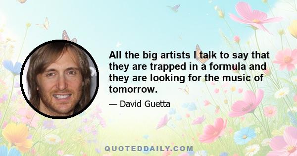 All the big artists I talk to say that they are trapped in a formula and they are looking for the music of tomorrow.