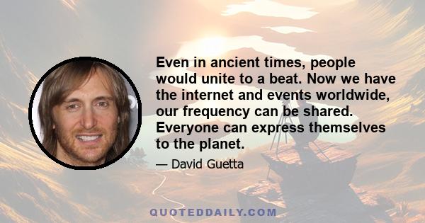 Even in ancient times, people would unite to a beat. Now we have the internet and events worldwide, our frequency can be shared. Everyone can express themselves to the planet.