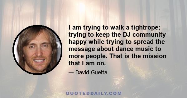 I am trying to walk a tightrope; trying to keep the DJ community happy while trying to spread the message about dance music to more people. That is the mission that I am on.