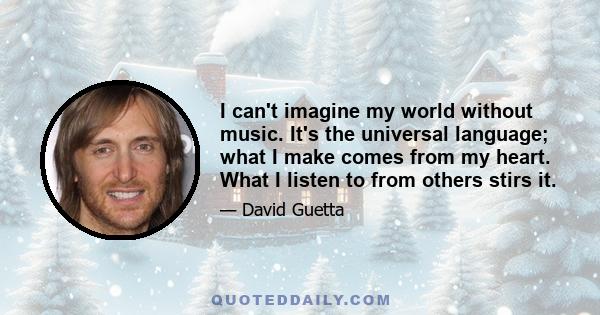 I can't imagine my world without music. It's the universal language; what I make comes from my heart. What I listen to from others stirs it.