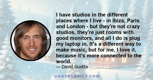 I have studios in the different places where I live - in Ibiza, Paris and London - but they're not crazy studios, they're just rooms with good monitors, and all I do is plug my laptop in. It's a different way to make